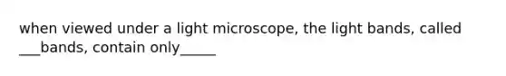 when viewed under a light microscope, the light bands, called ___bands, contain only_____