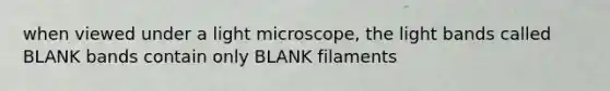 when viewed under a light microscope, the light bands called BLANK bands contain only BLANK filaments