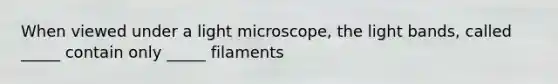 When viewed under a light microscope, the light bands, called _____ contain only _____ filaments