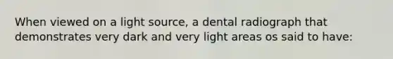 When viewed on a light source, a dental radiograph that demonstrates very dark and very light areas os said to have: