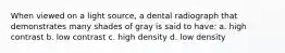 When viewed on a light source, a dental radiograph that demonstrates many shades of gray is said to have: a. high contrast b. low contrast c. high density d. low density