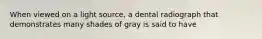 When viewed on a light source, a dental radiograph that demonstrates many shades of gray is said to have