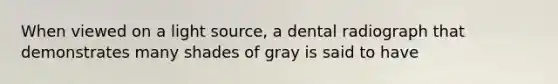 When viewed on a light source, a dental radiograph that demonstrates many shades of gray is said to have