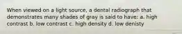 When viewed on a light source, a dental radiograph that demonstrates many shades of gray is said to have: a. high contrast b. low contrast c. high density d. low denisty