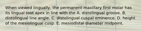 When viewed lingually, the permanent maxillary first molar has its lingual root apex in line with the A. distolingual groove. B. distolingual line angle. C. distolingual cuspal eminence. D. height of the mesiolingual cusp. E. mesiodistal diameter midpoint.