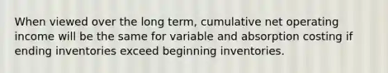 When viewed over the long term, cumulative net operating income will be the same for variable and absorption costing if ending inventories exceed beginning inventories.