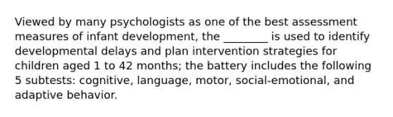 Viewed by many psychologists as one of the best assessment measures of infant development, the ________ is used to identify developmental delays and plan intervention strategies for children aged 1 to 42 months; the battery includes the following 5 subtests: cognitive, language, motor, social-emotional, and adaptive behavior.