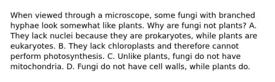 When viewed through a microscope, some fungi with branched hyphae look somewhat like plants. Why are fungi not plants? A. They lack nuclei because they are prokaryotes, while plants are eukaryotes. B. They lack chloroplasts and therefore cannot perform photosynthesis. C. Unlike plants, fungi do not have mitochondria. D. Fungi do not have cell walls, while plants do.