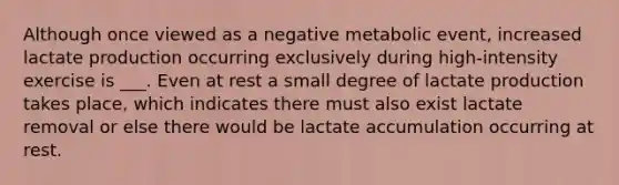 Although once viewed as a negative metabolic event, increased lactate production occurring exclusively during high-intensity exercise is ___. Even at rest a small degree of lactate production takes place, which indicates there must also exist lactate removal or else there would be lactate accumulation occurring at rest.