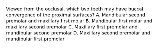 Viewed from the occlusal, which two teeth may have buccal convergence of the proximal surfaces? A. Mandibular second premolar and maxillary first molar B. Mandibular first molar and maxillary second premolar C. Maxillary first premolar and mandibular second premolar D. Maxillary second premolar and mandibular first premolar