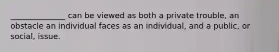 ______________ can be viewed as both a private trouble, an obstacle an individual faces as an individual, and a public, or social, issue.