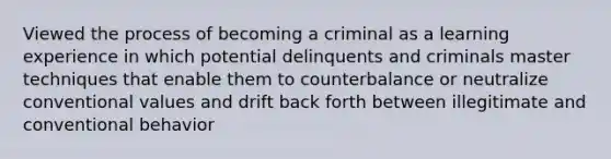 Viewed the process of becoming a criminal as a learning experience in which potential delinquents and criminals master techniques that enable them to counterbalance or neutralize conventional values and drift back forth between illegitimate and conventional behavior