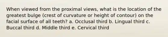 When viewed from the proximal views, what is the location of the greatest bulge (crest of curvature or height of contour) on the facial surface of all teeth? a. Occlusal third b. Lingual third c. Buccal third d. Middle third e. Cervical third