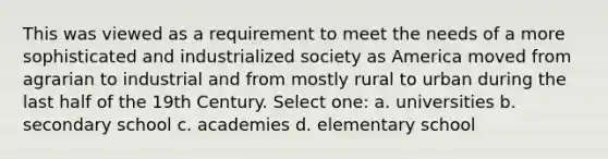 This was viewed as a requirement to meet the needs of a more sophisticated and industrialized society as America moved from agrarian to industrial and from mostly rural to urban during the last half of the 19th Century. Select one: a. universities b. secondary school c. academies d. elementary school