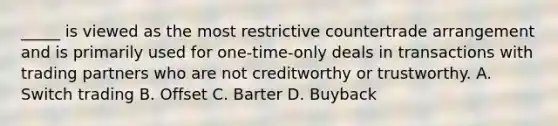 _____ is viewed as the most restrictive countertrade arrangement and is primarily used for one-time-only deals in transactions with trading partners who are not creditworthy or trustworthy. A. Switch trading B. Offset C. Barter D. Buyback