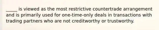 _____ is viewed as the most restrictive countertrade arrangement and is primarily used for one-time-only deals in transactions with trading partners who are not creditworthy or trustworthy.