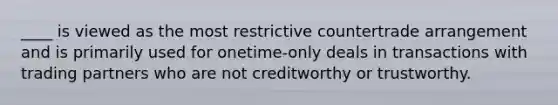 ____ is viewed as the most restrictive countertrade arrangement and is primarily used for onetime-only deals in transactions with trading partners who are not creditworthy or trustworthy.