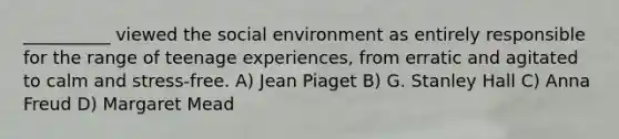 __________ viewed the social environment as entirely responsible for the range of teenage experiences, from erratic and agitated to calm and stress-free. A) Jean Piaget B) G. Stanley Hall C) Anna Freud D) Margaret Mead