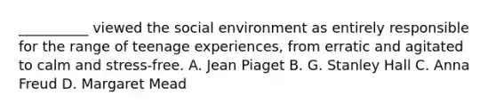 __________ viewed the social environment as entirely responsible for the range of teenage experiences, from erratic and agitated to calm and stress-free. A. Jean Piaget B. G. Stanley Hall C. Anna Freud D. Margaret Mead