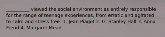 __________ viewed the social environment as entirely responsible for the range of teenage experiences, from erratic and agitated to calm and stress-free. 1. Jean Piaget 2. G. Stanley Hall 3. Anna Freud 4. Margaret Mead