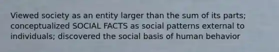 Viewed society as an entity larger than the sum of its parts; conceptualized SOCIAL FACTS as social patterns external to individuals; discovered the social basis of human behavior