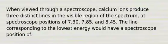 When viewed through a spectroscope, calcium ions produce three distinct lines in the visible region of the spectrum, at spectroscope positions of 7.30, 7.85, and 8.45. The line corresponding to the lowest energy would have a spectroscope position of: