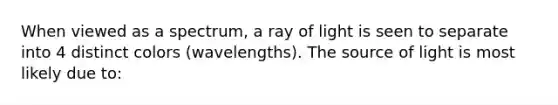 When viewed as a spectrum, a ray of light is seen to separate into 4 distinct colors (wavelengths). The source of light is most likely due to: