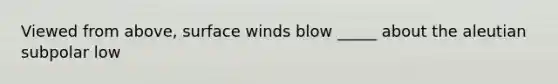 Viewed from above, surface winds blow _____ about the aleutian subpolar low