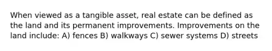 When viewed as a tangible asset, real estate can be defined as the land and its permanent improvements. Improvements on the land include: A) fences B) walkways C) sewer systems D) streets