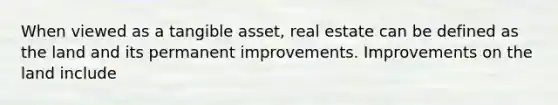 When viewed as a tangible asset, real estate can be defined as the land and its permanent improvements. Improvements on the land include