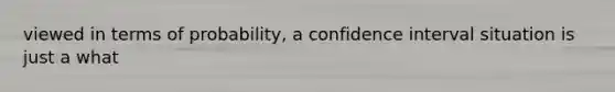 viewed in terms of probability, a confidence interval situation is just a what