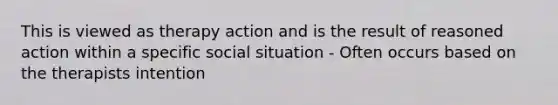 This is viewed as therapy action and is the result of reasoned action within a specific social situation - Often occurs based on the therapists intention