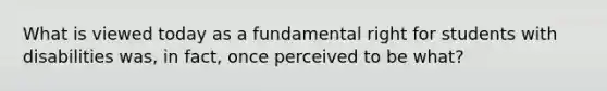 What is viewed today as a fundamental right for students with disabilities was, in fact, once perceived to be what?