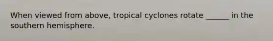 When viewed from above, tropical cyclones rotate ______ in the southern hemisphere.