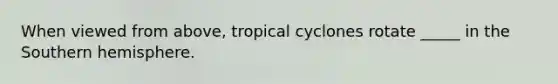 When viewed from above, tropical cyclones rotate _____ in the Southern hemisphere.