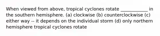 When viewed from above, tropical cyclones rotate ____________ in the southern hemisphere. (a) clockwise (b) counterclockwise (c) either way -- it depends on the individual storm (d) only northern hemisphere tropical cyclones rotate