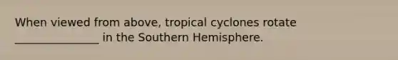 When viewed from above, tropical cyclones rotate _______________ in the Southern Hemisphere.