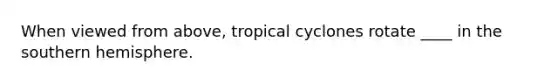 When viewed from above, tropical cyclones rotate ____ in the southern hemisphere.