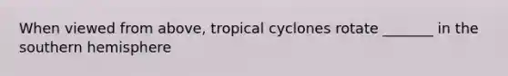 When viewed from above, tropical cyclones rotate _______ in the southern hemisphere