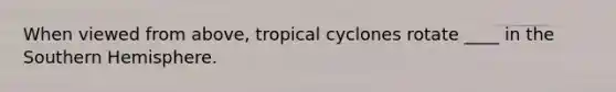 When viewed from above, tropical cyclones rotate ____ in the Southern Hemisphere.