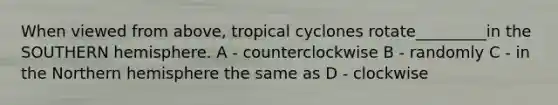 When viewed from above, tropical cyclones rotate_________in the SOUTHERN hemisphere. A - counterclockwise B - randomly C - in the Northern hemisphere the same as D - clockwise