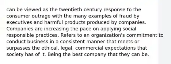 can be viewed as the twentieth century response to the consumer outrage with the many examples of fraud by executives and harmful products produced by companies. Companies are increasing the pace on applying social responsible practices. Refers to an organization's commitment to conduct business in a consistent manner that meets or surpasses the ethical, legal, commercial expectations that society has of it. Being the best company that they can be.