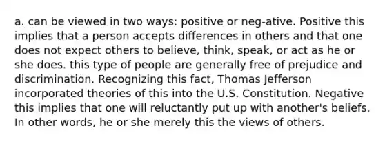 a. can be viewed in two ways: positive or neg-ative. Positive this implies that a person accepts differences in others and that one does not expect others to believe, think, speak, or act as he or she does. this type of people are generally free of prejudice and discrimination. Recognizing this fact, Thomas Jefferson incorporated theories of this into the U.S. Constitution. Negative this implies that one will reluctantly put up with another's beliefs. In other words, he or she merely this the views of others.