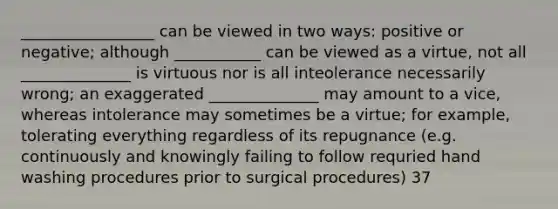 _________________ can be viewed in two ways: positive or negative; although ___________ can be viewed as a virtue, not all ______________ is virtuous nor is all inteolerance necessarily wrong; an exaggerated ______________ may amount to a vice, whereas intolerance may sometimes be a virtue; for example, tolerating everything regardless of its repugnance (e.g. continuously and knowingly failing to follow requried hand washing procedures prior to surgical procedures) 37