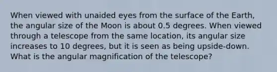 When viewed with unaided eyes from the surface of the Earth, the angular size of the Moon is about 0.5 degrees. When viewed through a telescope from the same location, its angular size increases to 10 degrees, but it is seen as being upside-down. What is the angular magnification of the telescope?