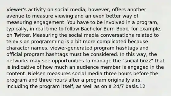 Viewer's activity on social media; however, offers another avenue to measure viewing and an even better way of measuring engagement. You have to be involved in a program, typically, in real time to follow Bachelor Burn Book, for example, on Twitter. Measuring the social media conversations related to television programming is a bit more complicated because character names, viewer-generated program hashtags and official program hashtags must be considered. In this way, the networks may see opportunities to manage the "social buzz" that is indicative of how much an audience member is engaged in the content. Nielsen measures social media three hours before the program and three hours after a program originally airs, including the program itself, as well as on a 24/7 basis.12