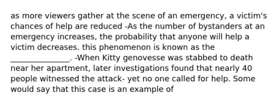 as more viewers gather at the scene of an emergency, a victim's chances of help are reduced -As the number of bystanders at an emergency increases, the probability that anyone will help a victim decreases. this phenomenon is known as the _______________. -When Kitty genovesse was stabbed to death near her apartment, later investigations found that nearly 40 people witnessed the attack- yet no one called for help. Some would say that this case is an example of