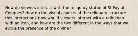 How do viewers interact with the reliquary statue of St Foy at Conques? How do the visual aspects of the reliquary structure this interaction? How would viewers interact with a relic than with an icon, and how are the two different in the ways that we evoke the presence of the divine?