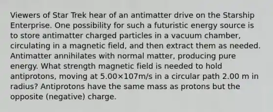 Viewers of Star Trek hear of an antimatter drive on the Starship Enterprise. One possibility for such a futuristic energy source is to store antimatter charged particles in a vacuum chamber, circulating in a magnetic field, and then extract them as needed. Antimatter annihilates with normal matter, producing pure energy. What strength magnetic field is needed to hold antiprotons, moving at 5.00×107m/s in a circular path 2.00 m in radius? Antiprotons have the same mass as protons but the opposite (negative) charge.