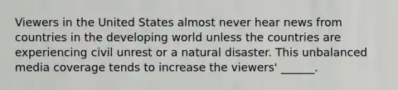 Viewers in the United States almost never hear news from countries in the developing world unless the countries are experiencing civil unrest or a natural disaster. This unbalanced media coverage tends to increase the viewers' ______.